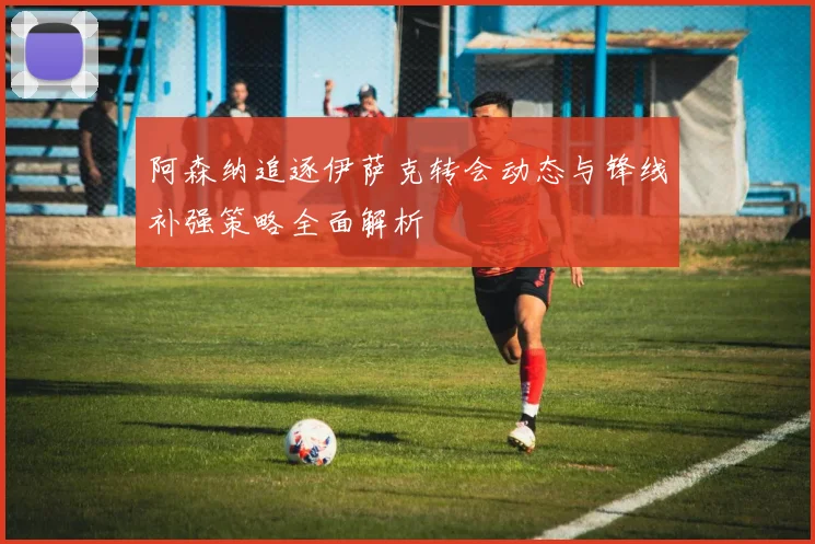 阿森纳追逐伊萨克转会动态与锋线补强策略全面解析