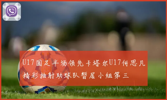 U17国足半场领先卡塔尔U17何思凡精彩抽射助球队暂居小组第三