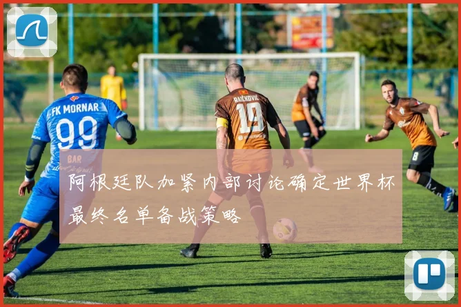 阿根廷队加紧内部讨论确定世界杯最终名单备战策略