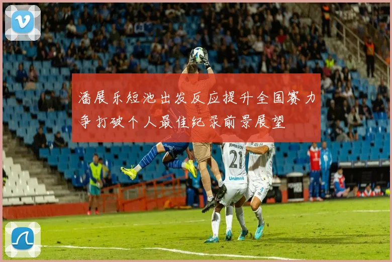 潘展乐短池出发反应提升全国赛力争打破个人最佳纪录前景展望