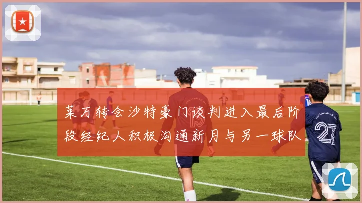 莱万转会沙特豪门谈判进入最后阶段经纪人积极沟通新月与另一球队