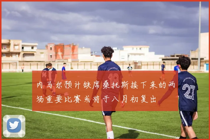 内马尔预计缺席桑托斯接下来的两场重要比赛或将于八月初复出
