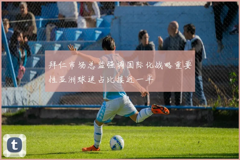 拜仁市场总监强调国际化战略重要性亚洲球迷占比接近一半