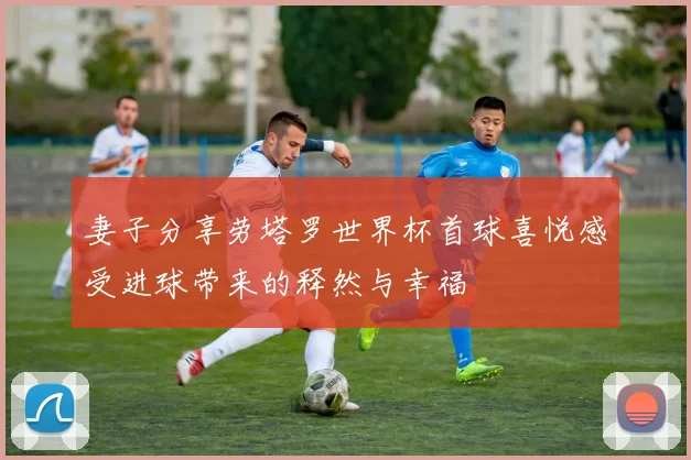 妻子分享劳塔罗世界杯首球喜悦感受进球带来的释然与幸福