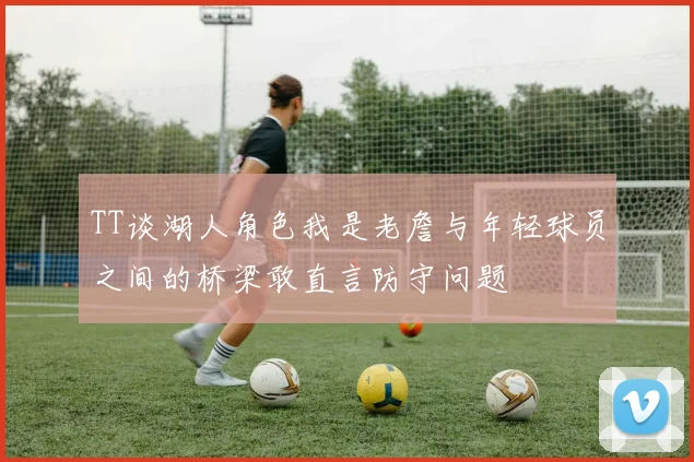 TT谈湖人角色我是老詹与年轻球员之间的桥梁敢直言防守问题