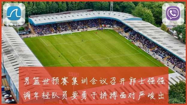 男篮世预赛集训会议召开郭士强强调年轻队员要勇于拼搏面对严峻出线形势