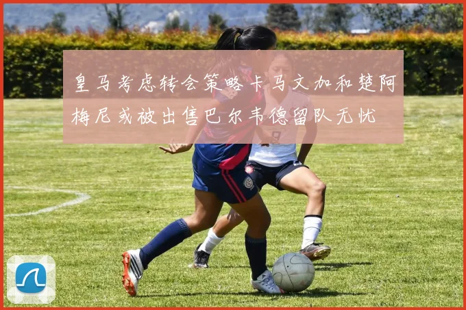 皇马考虑转会策略卡马文加和楚阿梅尼或被出售巴尔韦德留队无忧