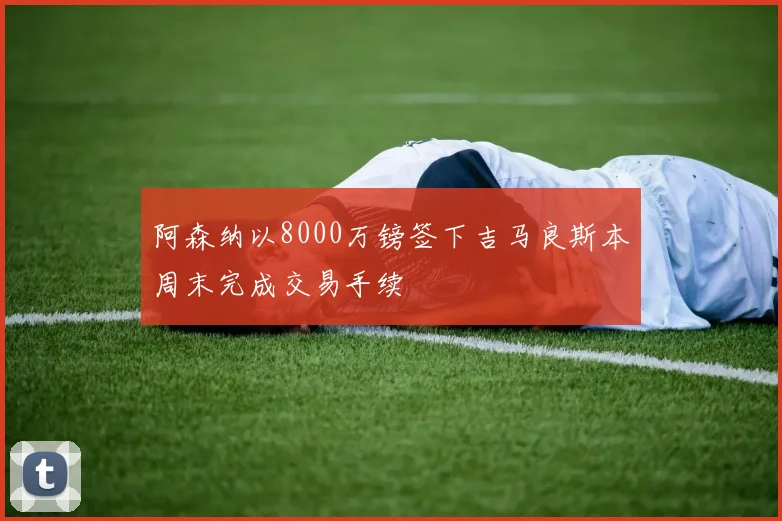 阿森纳以8000万镑签下吉马良斯本周末完成交易手续