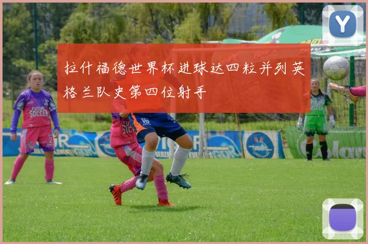 拉什福德世界杯进球达四粒并列英格兰队史第四位射手