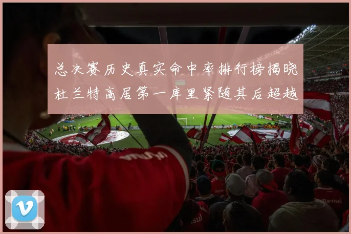 总决赛历史真实命中率排行榜揭晓杜兰特高居第一库里紧随其后超越奥尼尔