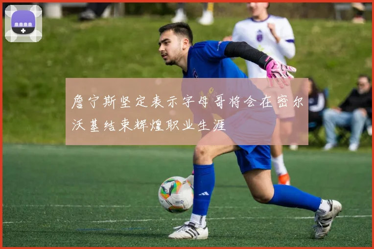 詹宁斯坚定表示字母哥将会在密尔沃基结束辉煌职业生涯
