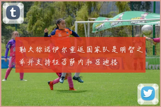 勒夫称诺伊尔重返国家队是明智之举并支持征召萨内和吕迪格