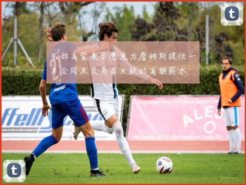 东部高管表示愿意为詹姆斯提供一年合同及交易否决权的高额薪水