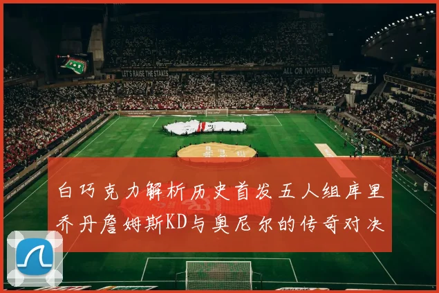 白巧克力解析历史首发五人组库里乔丹詹姆斯KD与奥尼尔的传奇对决与影响