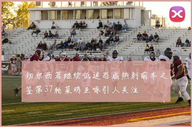 切尔西若继续低迷恐成热刺前车之鉴第37轮菜鸡互啄引人关注