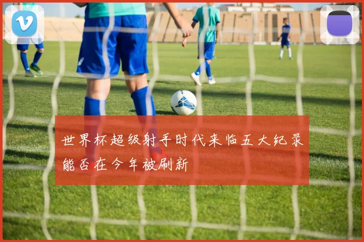 世界杯超级射手时代来临五大纪录能否在今年被刷新