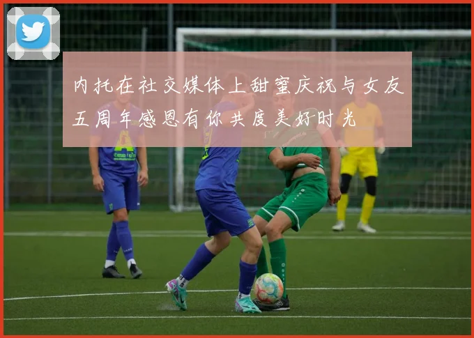 内托在社交媒体上甜蜜庆祝与女友五周年感恩有你共度美好时光