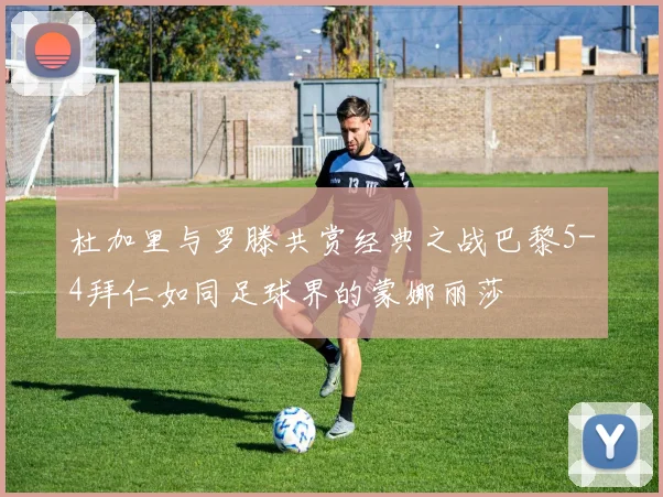 杜加里与罗滕共赏经典之战巴黎5-4拜仁如同足球界的蒙娜丽莎
