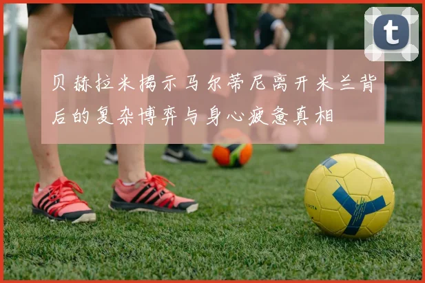 贝赫拉米揭示马尔蒂尼离开米兰背后的复杂博弈与身心疲惫真相
