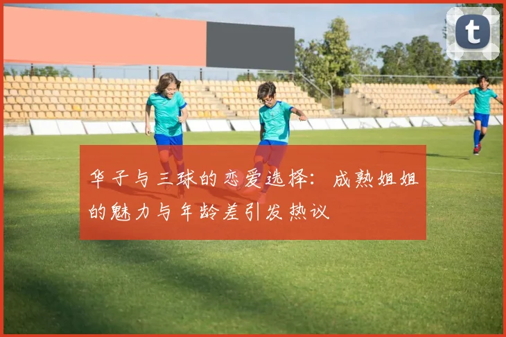 华子与三球的恋爱选择：成熟姐姐的魅力与年龄差引发热议