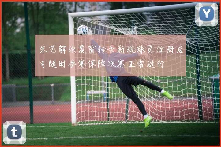 朱艺解读夏窗转会新规球员注册后可随时参赛保障联赛正常进行