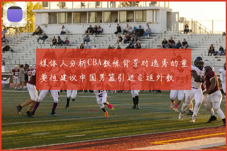 媒体人分析CBA教练背景对选秀的重要性建议中国男篮引进合适外教
